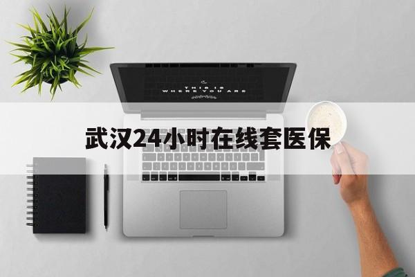 乐清武汉24小时在线套医保的最新政策(2025年乐清武汉24小时在线套医保微信分享)