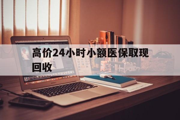 乐清高价24小时小额医保取现回收的最新政策(2025年乐清高价24小时小额医保取现回收是真的吗分享)
